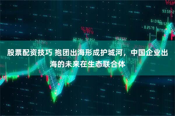 股票配资技巧 抱团出海形成护城河，中国企业出海的未来在生态联合体