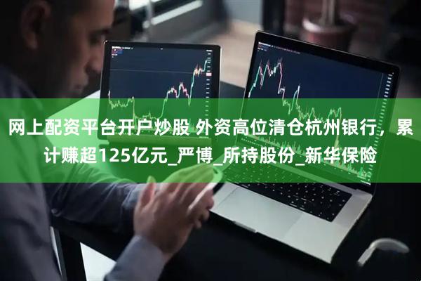 网上配资平台开户炒股 外资高位清仓杭州银行，累计赚超125亿元_严博_所持股份_新华保险