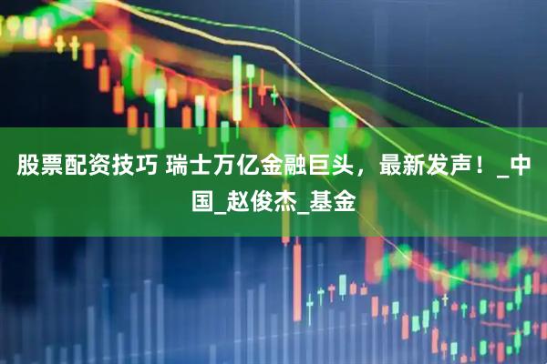 股票配资技巧 瑞士万亿金融巨头，最新发声！_中国_赵俊杰_基金