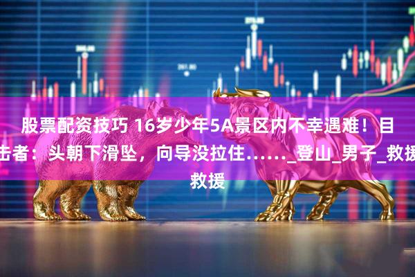 股票配资技巧 16岁少年5A景区内不幸遇难！目击者：头朝下滑坠，向导没拉住……_登山_男子_救援