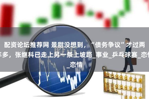 配资论坛推荐网 景甜没想到，“债务争议”才过两年多，张继科已走上另一条上坡路_事业_乒乓球赛_恋情