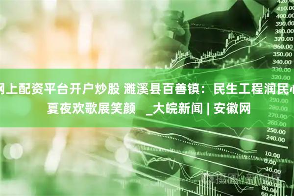 网上配资平台开户炒股 濉溪县百善镇：民生工程润民心 夏夜欢歌展笑颜   _大皖新闻 | 安徽网
