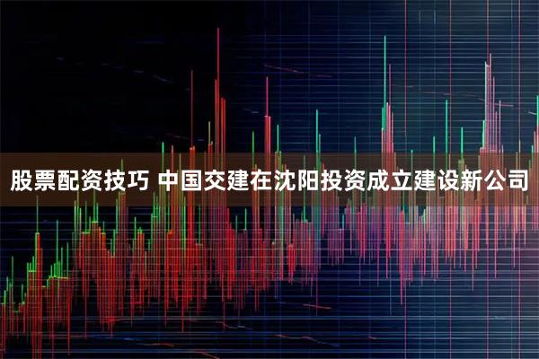 股票配资技巧 中国交建在沈阳投资成立建设新公司