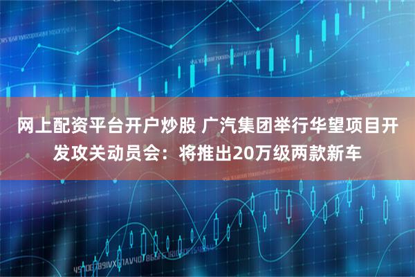 网上配资平台开户炒股 广汽集团举行华望项目开发攻关动员会：将推出20万级两款新车