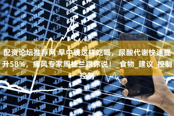 配资论坛推荐网 早中晚这样吃喝，尿酸代谢快速提升58%，痛风专家周桂兰跟你说！_食物_建议_控制