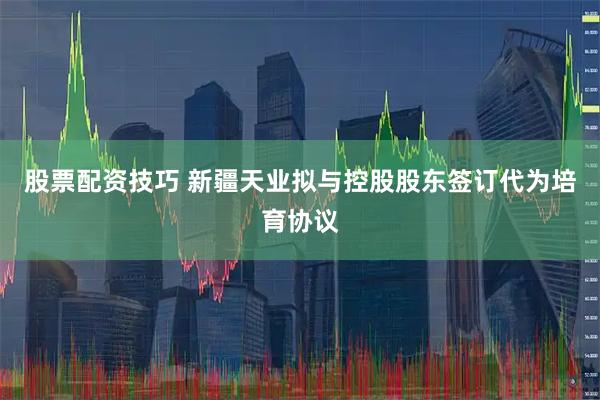 股票配资技巧 新疆天业拟与控股股东签订代为培育协议