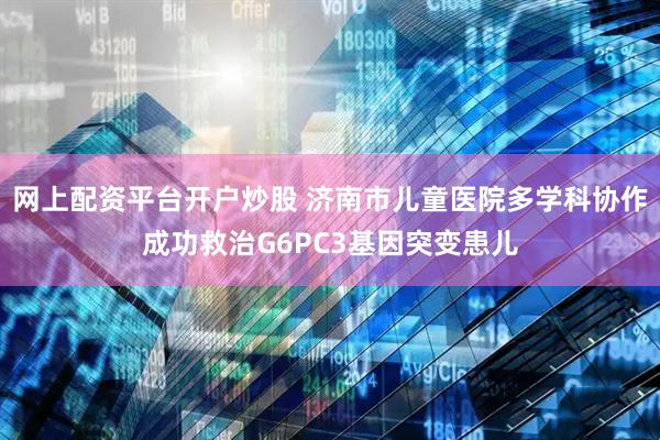 网上配资平台开户炒股 济南市儿童医院多学科协作成功救治G6PC3基因突变患儿