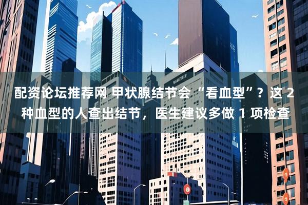 配资论坛推荐网 甲状腺结节会 “看血型”？这 2 种血型的人查出结节，医生建议多做 1 项检查