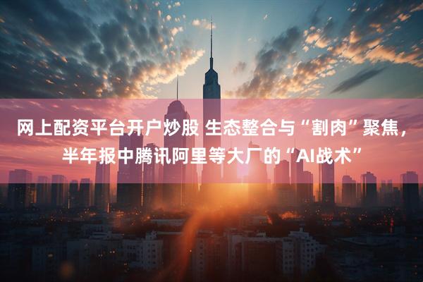 网上配资平台开户炒股 生态整合与“割肉”聚焦，半年报中腾讯阿里等大厂的“AI战术”
