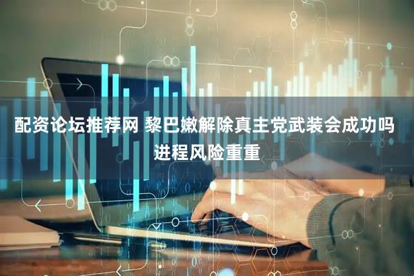 配资论坛推荐网 黎巴嫩解除真主党武装会成功吗 进程风险重重
