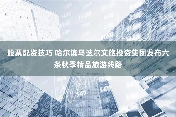 股票配资技巧 哈尔滨马迭尔文旅投资集团发布六条秋季精品旅游线路