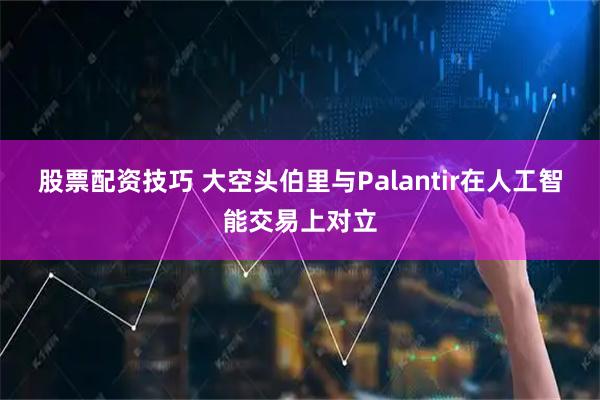 股票配资技巧 大空头伯里与Palantir在人工智能交易上对立