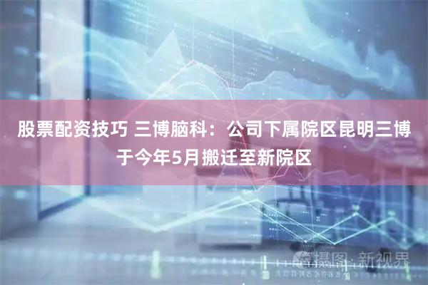 股票配资技巧 三博脑科：公司下属院区昆明三博于今年5月搬迁至新院区