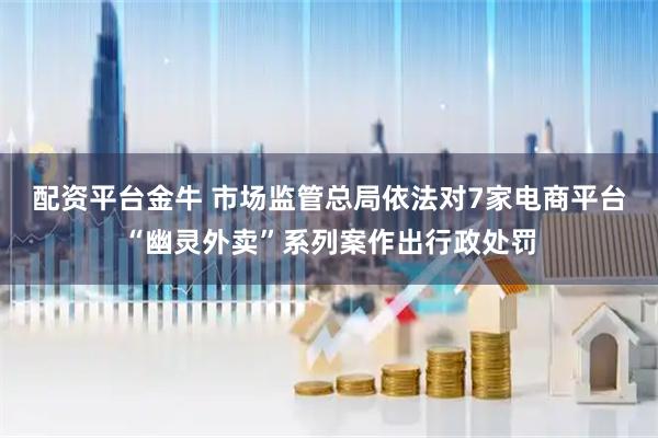 配资平台金牛 市场监管总局依法对7家电商平台“幽灵外卖”系列案作出行政处罚
