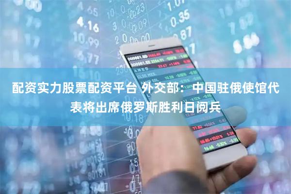 配资实力股票配资平台 外交部：中国驻俄使馆代表将出席俄罗斯胜利日阅兵