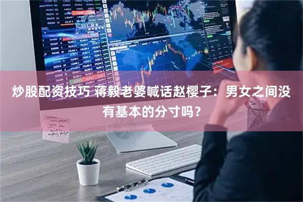 炒股配资技巧 蒋毅老婆喊话赵樱子：男女之间没有基本的分寸吗？