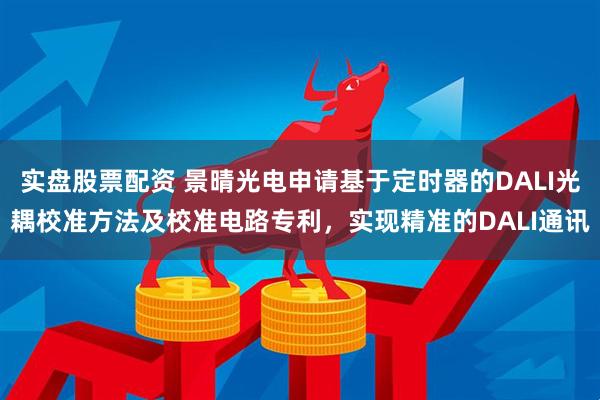 实盘股票配资 景晴光电申请基于定时器的DALI光耦校准方法及校准电路专利，实现精准的DALI通讯
