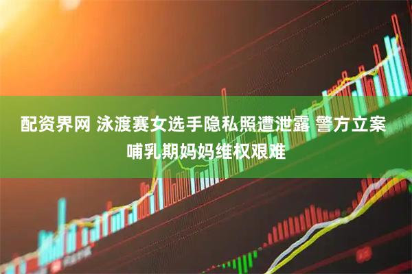 配资界网 泳渡赛女选手隐私照遭泄露 警方立案 哺乳期妈妈维权艰难