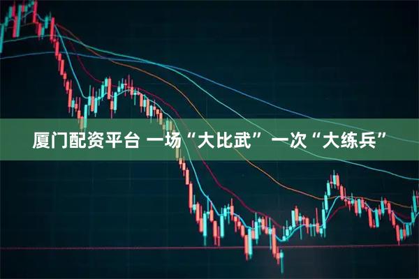 厦门配资平台 一场“大比武” 一次“大练兵”